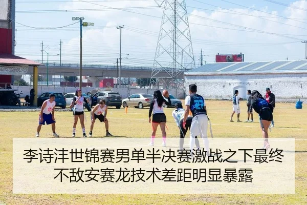 李诗沣世锦赛男单半决赛激战之下最终不敌安赛龙技术差距明显暴露